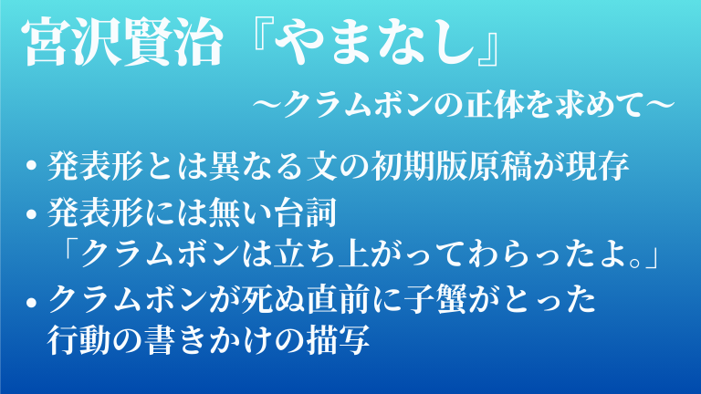 宮沢賢治『やまなし』　～クラムボンの正体を求めて～　　・発表形とは異なる文の初期版原稿が現存　・発表形には無い台詞 「クラムボンは立ち上がってわらったよ。」　・クラムボンが死ぬ直前に子蟹がとった 行動の書きかけの描写